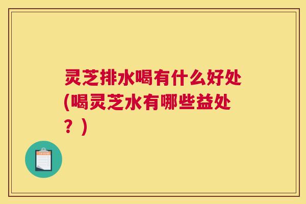 灵芝排水喝有什么好处(喝灵芝水有哪些益处？)