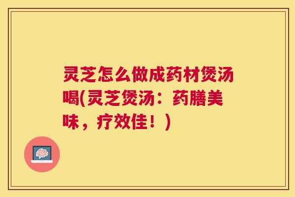 灵芝怎么做成药材煲汤喝(灵芝煲汤：药膳美味，疗效佳！)