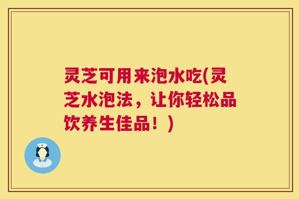 灵芝可用来泡水吃(灵芝水泡法，让你轻松品饮养生佳品！)