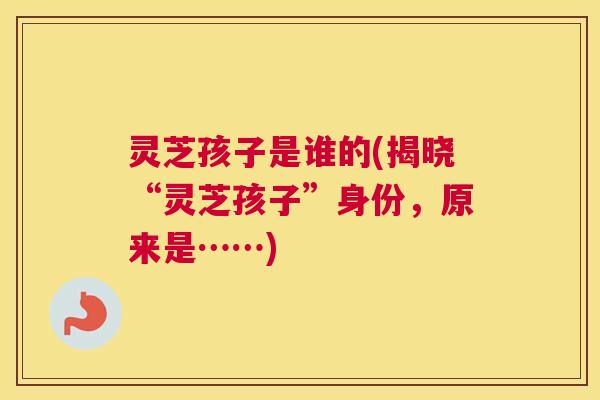 灵芝孩子是谁的(揭晓“灵芝孩子”身份,原来是……) 灵芝孩子是谁的(揭晓“灵芝孩子”身份,原来是……)