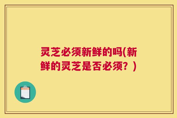灵芝必须新鲜的吗(新鲜的灵芝是否必须?) 灵芝必须新鲜的吗(新鲜的灵芝是否必须?)