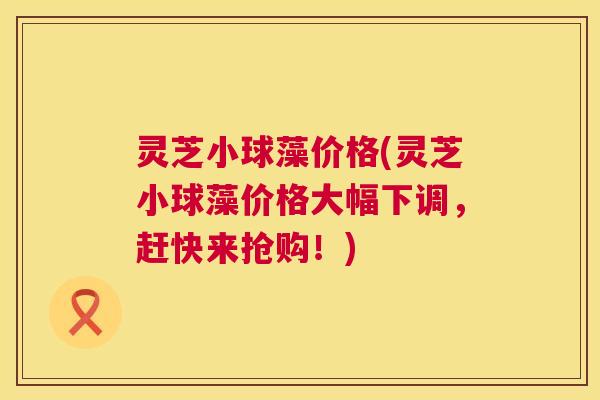 灵芝小球藻价格(灵芝小球藻价格大幅下调,赶快来抢购!) 灵芝小球藻价格(灵芝小球藻价格大幅下调,赶快来抢购!)