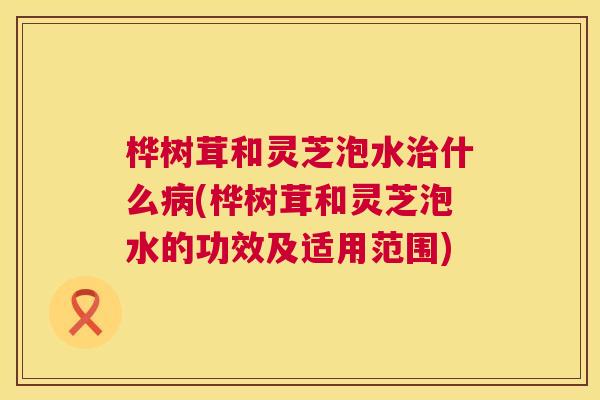 桦树茸和灵芝泡水治什么病(桦树茸和灵芝泡水的功效及适用范围)