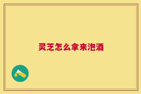 灵芝怎么拿来泡酒 灵芝怎么拿来泡酒