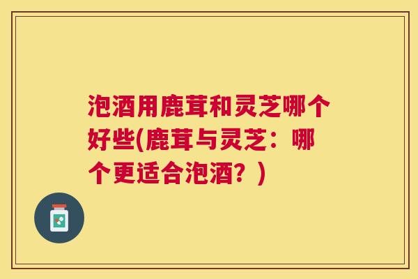 泡酒用鹿茸和灵芝哪个好些(鹿茸与灵芝：哪个更适合泡酒？)