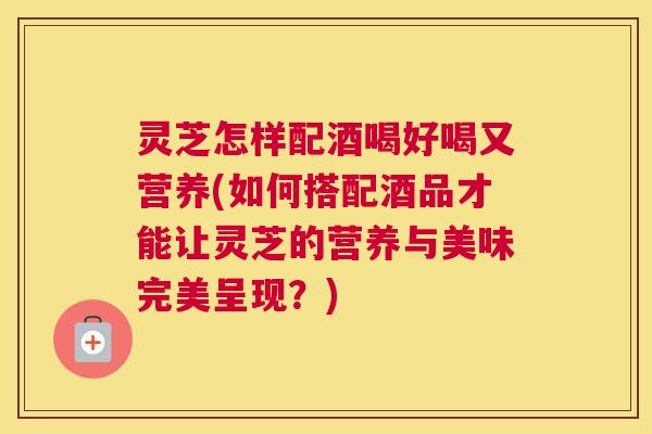 灵芝怎样配酒喝好喝又营养(如何搭配酒品才能让灵芝的营养与美味完美呈现？)