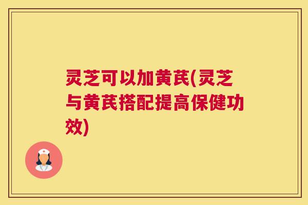 灵芝可以加黄芪(灵芝与黄芪搭配提高保健功效)