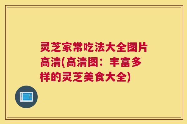灵芝家常吃法大全图片高清(高清图：丰富多样的灵芝美食大全)