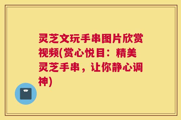 灵芝文玩手串图片欣赏视频(赏心悦目：精美灵芝手串，让你静心调神)