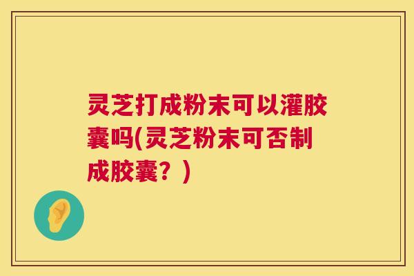 灵芝打成粉末可以灌胶囊吗(灵芝粉末可否制成胶囊？)