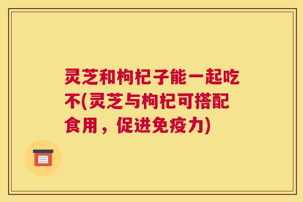 灵芝和枸杞子能一起吃不(灵芝与枸杞可搭配食用，促进免疫力)