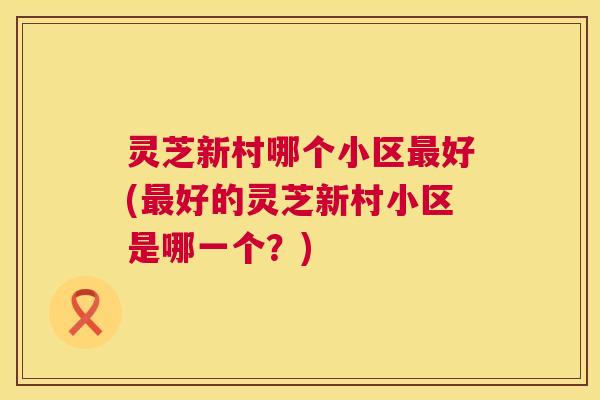 灵芝新村哪个小区好(好的灵芝新村小区是哪一个？)