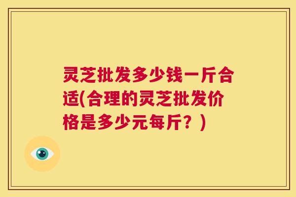 灵芝批发多少钱一斤合适(合理的灵芝批发价格是多少元每斤？)