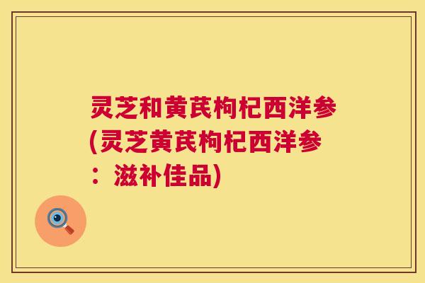 灵芝和黄芪枸杞西洋参(灵芝黄芪枸杞西洋参：滋补佳品)