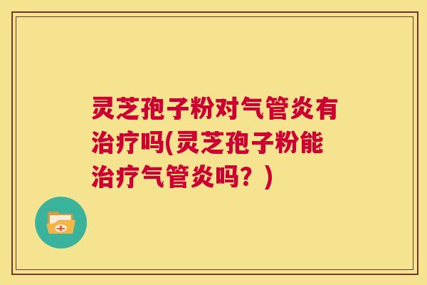 灵芝孢子粉对气管炎有吗(灵芝孢子粉能气管炎吗？)