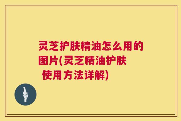 灵芝护肤精油怎么用的图片(灵芝精油护肤  使用方法详解)