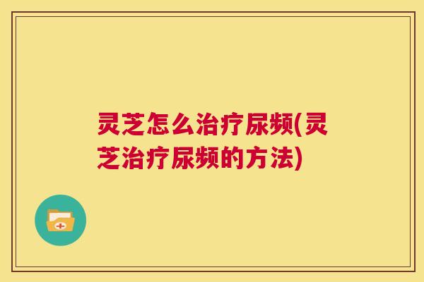 灵芝怎么治疗尿频(灵芝治疗尿频的方法)