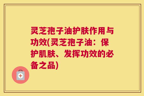 灵芝孢子油护肤作用与功效(灵芝孢子油：保护肌肤、发挥功效的必备之品)