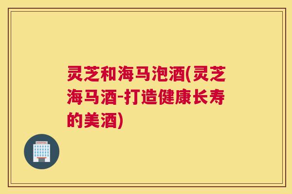 灵芝和海马泡酒(灵芝海马酒-打造健康长寿的美酒)