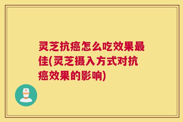灵芝抗癌怎么吃效果最佳(灵芝摄入方式对抗癌效果的影响)