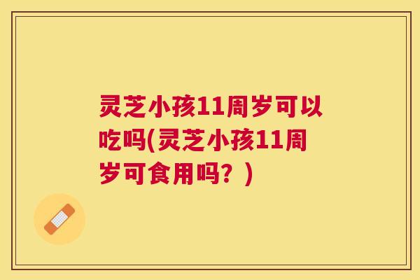 灵芝小孩11周岁可以吃吗(灵芝小孩11周岁可食用吗？)