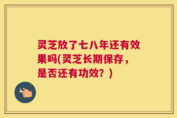 灵芝放了七八年还有效果吗(灵芝长期保存,是否还有功效?) 灵芝放了七八年还有效果吗(灵芝长期保存,是否还有功效?)