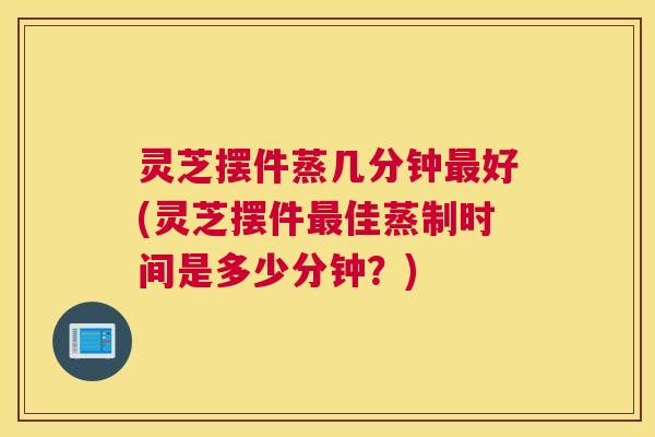 灵芝摆件蒸几分钟最好(灵芝摆件最佳蒸制时间是多少分钟？)