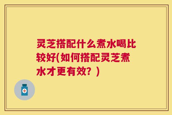 灵芝搭配什么煮水喝比较好(如何搭配灵芝煮水才更有效？)