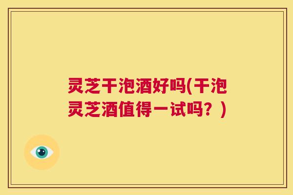 灵芝干泡酒好吗(干泡灵芝酒值得一试吗？)