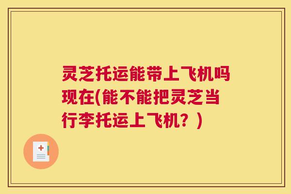 灵芝托运能带上飞机吗现在(能不能把灵芝当行李托运上飞机？)