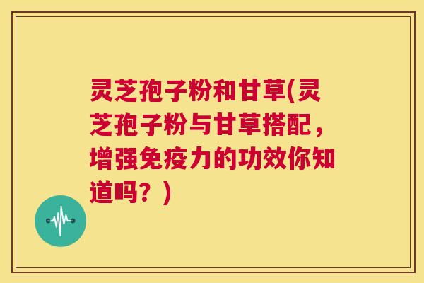 灵芝孢子粉和甘草(灵芝孢子粉与甘草搭配，增强免疫力的功效你知道吗？)
