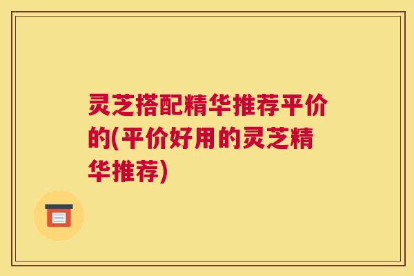 灵芝搭配精华推荐平价的(平价好用的灵芝精华推荐)