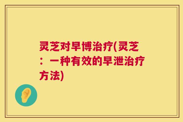 灵芝对早博治疗(灵芝：一种有效的早泄治疗方法)