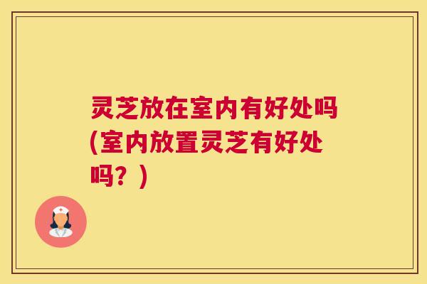 灵芝放在室内有好处吗(室内放置灵芝有好处吗?) 灵芝放在室内有好处吗(室内放置灵芝有好处吗?)