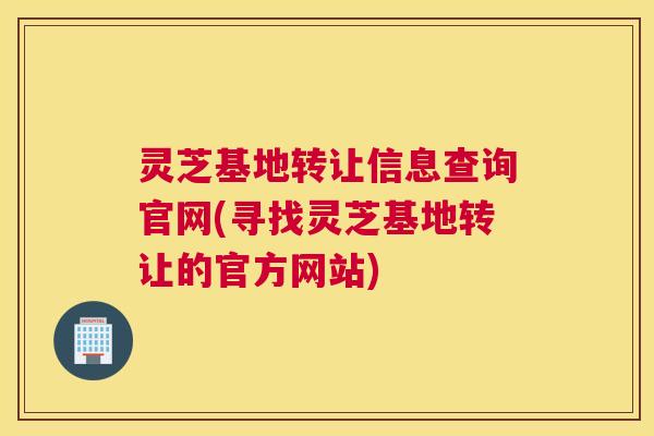 灵芝基地转让信息查询官网(寻找灵芝基地转让的官方网站)