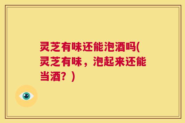 灵芝有味还能泡酒吗(灵芝有味,泡起来还能当酒?) 灵芝有味还能泡酒吗(灵芝有味,泡起来还能当酒?)