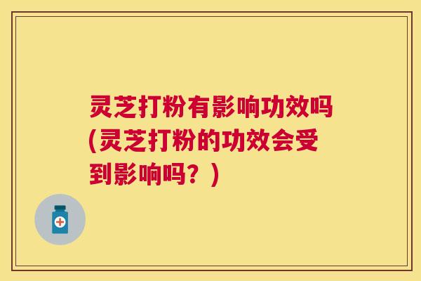 灵芝打粉有影响功效吗(灵芝打粉的功效会受到影响吗？)
