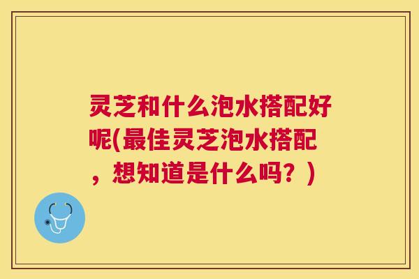 灵芝和什么泡水搭配好呢(最佳灵芝泡水搭配，想知道是什么吗？)