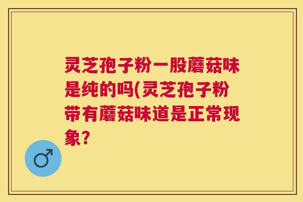 灵芝孢子粉一股蘑菇味是纯的吗(灵芝孢子粉带有蘑菇味道是正常现象？