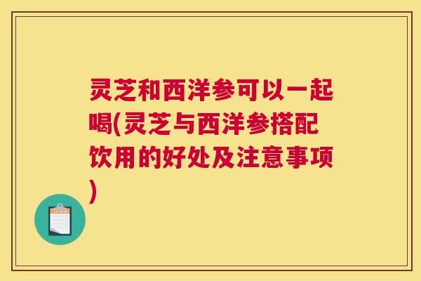 灵芝和西洋参可以一起喝(灵芝与西洋参搭配饮用的好处及注意事项)