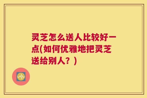 灵芝怎么送人比较好一点(如何优雅地把灵芝送给别人？)
