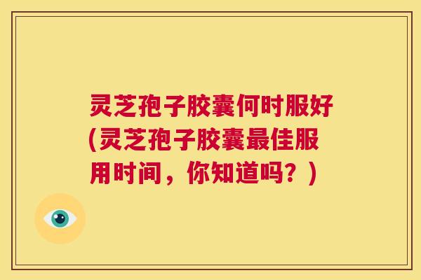 灵芝孢子胶囊何时服好(灵芝孢子胶囊最佳服用时间，你知道吗？)