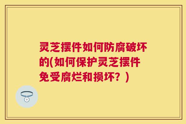 灵芝摆件如何防腐破坏的(如何保护灵芝摆件免受腐烂和损坏？)
