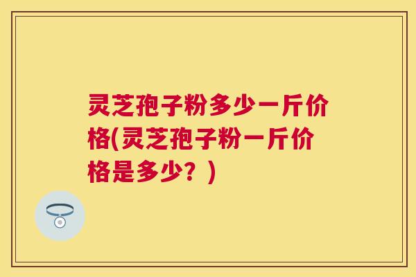 灵芝孢子粉多少一斤价格(灵芝孢子粉一斤价格是多少?) 灵芝孢子粉多少一斤价格(灵芝孢子粉一斤价格是多少?)
