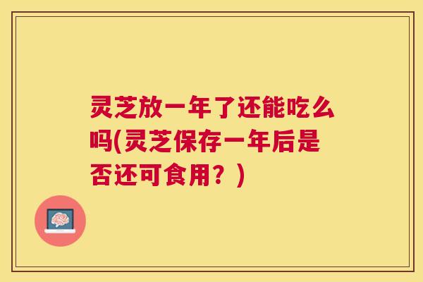 灵芝放一年了还能吃么吗(灵芝保存一年后是否还可食用？)