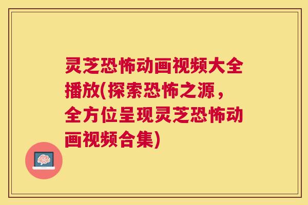 灵芝恐怖动画视频大全播放(探索恐怖之源，全方位呈现灵芝恐怖动画视频合集)