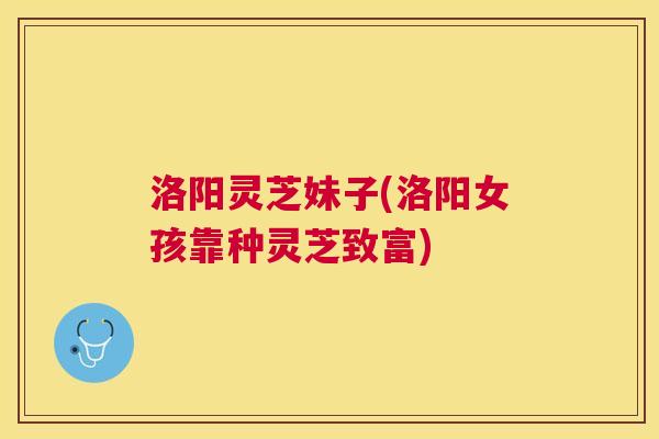 洛阳灵芝妹子(洛阳女孩靠种灵芝致富)