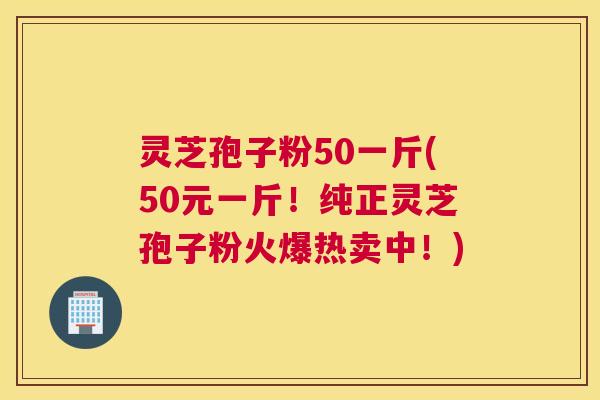 灵芝孢子粉50一斤(50元一斤！纯正灵芝孢子粉火爆热卖中！)