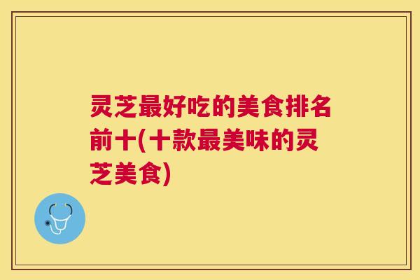 灵芝最好吃的美食排名前十(十款最美味的灵芝美食)