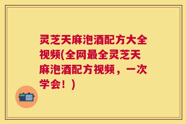 灵芝天麻泡酒配方大全视频(全网最全灵芝天麻泡酒配方视频，一次学会！)